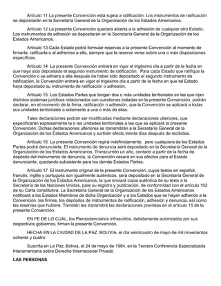 Artículo 11 La presente Convención está sujeta a ratificación. Los instrumentos de ratificación
se depositarán en la Secretaría General de la Organización de los Estados Americanos.
Artículo 12 La presente Convención quedara abierta a la adhesión de cualquier otro Estado.
Los instrumentos de adhesión se depositarán en la Secretaría General de la Organización de los
Estados Americanos.
Artículo 13 Cada Estado podrá formular reservas a la presente Convención al momento de
firmarla, ratificarla o al adherirse a ella, siempre que la reserve verse sobre una o más disposiciones
específicas.
Artículo 14 La presente Convención entrará en vigor el trigésimo día a partir de la fecha en
que haya sido depositado el segundo instrumento de ratificación. Para cada Estado que ratifique la
Convención o se adhiera a ella después de haber sido depositado el segundo instrumento de
ratificación, la Convención entrará en vigor el trigésimo día a partir de la fecha en que tal Estado
haya depositado su instrumento de ratificación o adhesión.
Artículo 15 Los Estados Partes que tengan dos o más unidades territoriales en las que rijan
distintos sistemas jurídicos relacionados con cuestiones tratadas en la presente Convención, podrán
declarar, en el momento de la firma, ratificación o adhesión, que la Convención se aplicará a todas
sus unidades territoriales o solamente a una o más de ellas.
Tales declaraciones podrán ser modificadas mediante declaraciones ulteriores, que
especificarán expresamente la o las unidades territoriales a las que se aplicará la presente
Convención. Dichas declaraciones ulteriores se transmitirán a la Secretaría General de la
Organización de los Estados Americanos y surtirán efecto treinta días después de recibidas.
Artículo 16 La presente Convención regirá indefinidamente, pero cualquiera de los Estados
Partes podrá denunciarla. El instrumento de denuncia será depositado en la Secretaría General de la
Organización de los Estados Americanos. Transcurrido un año, contado a partir de la fecha de
depósito del instrumento de denuncia, la Convención cesará en sus efectos pare el Estado
denunciante, quedando subsistente para los demás Estados Partes.
Artículo 17 El instrumento original de la presente Convención, cuyos textos en español,
francés, inglés y portugués son igualmente auténticos, será depositado en la Secretaría General de
la Organización de los Estados Americanos, la que enviará copia auténtica de su texto a la
Secretaría de las Naciones Unidas, pare su registro y publicación, de conformidad con el artículo 102
de su Carta constitutiva. La Secretaría General de la Organización de los Estados Americanos
notificará a los Estados Miembros de dicha Organización y a los Estados que se hayan adherido a la
Convención, las firmas, los depósitos de instrumentos de ratificación, adhesión y denuncia, así como
las reserves que hubiere. También les transmitirá las declaraciones previstas en el artículo 15 de la
presente Convención.
EN FE DE LO CUAL, los Plenipotenciarios infrascritos, debidamente autorizados por sus
respectivos gobiernos, firman la presente Convención.
HECHA EN LA CIUDAD DE LA PAZ, BOLIVIA, el día veinticuatro de mayo de mil novecientos
ochenta y cuatro.
Suscrita en La Paz, Bolivia, el 24 de mayo de 1984, en la Tercera Conferencia Especializada
Interamericana sobre Derecho Internacional Privado
LAS PERSONAS

 