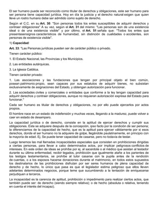 El ser humano puede ser reconocido como titular de derechos y obligaciones, este ser humano para
ser persona tiene capacidad jurídica. Hoy en día la justicia y el derecho natural exigen que quien
lleve un rostro humano debe ser admitido como sujeto de derecho.
Según el C.C. en su Art. 30: "Son personas todos los entes susceptibles de adquirir derechos y
contraer obligaciones" A su vez, según el Art. 31 del mismo: "Las personas son de una existencia
ideal o de una existencia visible" y por último, el Art. 51 señala que: "Todos los entes que
presentasensignos característicos de humanidad, sin distinción de cualidades o accidentes, son
personas de existencia visible".
1) Capacidad:
Art. 33: "Las Personas jurídicas pueden ser de carácter público o privado.
Tienen carácter público:
1. El Estado Nacional, las Provincias y los Municipios.
2. Las entidades autárquicas.
3. La Iglesia Católica.
Tienen carácter privado:
1. Las asociaciones y las fundaciones que tengan por principal objeto el bien común,
posean patrimonio propio, sean capaces por sus estatutos de adquirir bienes, no subsistan
exclusivamente de asignaciones del Estado, y obtengan autorización para funcionar.
2. Las sociedades civiles y comerciales o entidades que conforme a la ley tengan capacidad para
adquirir derechos y contraer obligaciones, aunque no requieran autorización expresa del Estado para
funcionar."
Cada ser humano es titular de derechos y obligaciones, no por ello puede ejercerlos por actos
propios.
El hombre nace en un estado de indefensión y muchas veces, llegando a la madurez, puede volver a
caer en estado de desamparo.
La capacidad jurídica o de derecho, consiste en la aptitud de ejercer derechos y cumplir sus
obligaciones. Esta se adquiere después de la concepción, ipso facto por la condición de ser persona;
la diferenciamos de la capacidad de hecho, que es la aptitud para ejercer válidamente por si esos
derechos, donde el ser humano no la adquiere de golpe, llegándole paulatinamente, en principio con
la mayoría de edad. Ej. Se puede tener capacidad de casarse, pero no todavía de testar.
Luego tenemos las mal llamadas incapacidades especiales que consisten en prohibiciones dirigidas
a ciertas personas, para llevar a cabo determinados actos, por implicar peligrosos conflictos de
intereses. En este orden de ideas se prohíbe por ej. al sacerdote o al médico que asistan al testador
durante su última enfermedad, recibir legados, prohibición que igualmente atañe a los parientes de
los testigos testamentarios, se prohíbe al tutor casarse con la pupila antes de la rendición
de cuentas, o a los esposos hacerse donaciones durante el matrimonio, en todos estos supuestos
los destinatarios de las prohibiciones disfrutan por ser seres humanos de plena capacidad de
derecho y de hecho, lo único que pasa es que el legislador estima peligroso que ellos lleven
adelantes determinados negocios, porque teme que sucumbiendo a la tentación de enriquecerse
perjudiquen a terceros.
La incapacidad es la carencia de aptitud, prohibición o impedimento para realizar ciertos actos, que
también puede ser: de derecho (siendo siempre relativa); o de hecho (absoluta o relativa, teniendo
en cuenta el interés del incapaz).

 