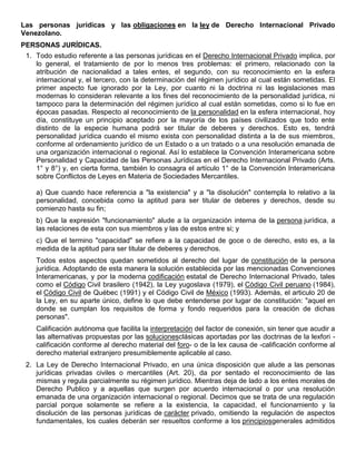 Las personas jurídicas y las obligaciones en la ley de Derecho Internacional Privado
Venezolano.
PERSONAS JURÍDICAS.
1. Todo estudio referente a las personas jurídicas en el Derecho Internacional Privado implica, por
lo general, el tratamiento de por lo menos tres problemas: el primero, relacionado con la
atribución de nacionalidad a tales entes, el segundo, con su reconocimiento en la esfera
internacional y, el tercero, con la determinación del régimen jurídico al cual están sometidas. El
primer aspecto fue ignorado por la Ley, por cuanto ni la doctrina ni las legislaciones mas
modernas lo consideran relevante a los fines del reconocimiento de la personalidad jurídica, ni
tampoco para la determinación del régimen jurídico al cual están sometidas, como si lo fue en
épocas pasadas. Respecto al reconocimiento de la personalidad en la esfera internacional, hoy
día, constituye un principio aceptado por la mayoría de los países civilizados que todo ente
distinto de la especie humana podrá ser titular de deberes y derechos. Esto es, tendrá
personalidad jurídica cuando el mismo exista con personalidad distinta a la de sus miembros,
conforme al ordenamiento jurídico de un Estado o a un tratado o a una resolución emanada de
una organización internacional o regional. Así lo establece la Convención Interamericana sobre
Personalidad y Capacidad de las Personas Jurídicas en el Derecho Internacional Privado (Arts.
1° y 8°) y, en cierta forma, también lo consagra el artículo 1° de la Convención Interamericana
sobre Conflictos de Leyes en Materia de Sociedades Mercantiles.
a) Que cuando hace referencia a "la existencia" y a "la disolución" contempla lo relativo a la
personalidad, concebida como la aptitud para ser titular de deberes y derechos, desde su
comienzo hasta su fin;
b) Que la expresión "funcionamiento" alude a la organización interna de la persona jurídica, a
las relaciones de esta con sus miembros y las de estos entre si; y
c) Que el termino "capacidad" se refiere a la capacidad de goce o de derecho, esto es, a la
medida de la aptitud para ser titular de deberes y derechos.
Todos estos aspectos quedan sometidos al derecho del lugar de constitución de la persona
jurídica. Adoptando de esta manera la solución establecida por las mencionadas Convenciones
Interamericanas, y por la moderna codificación estatal de Derecho Internacional Privado, tales
como el Código Civil brasilero (1942), la Ley yugoslava (1979), el Código Civil peruano (1984),
el Código Civil de Québec (1991) y el Código Civil de México (1993). Además, el articulo 20 de
la Ley, en su aparte único, define lo que debe entenderse por lugar de constitución: "aquel en
donde se cumplan los requisitos de forma y fondo requeridos para la creación de dichas
personas".
Calificación autónoma que facilita la interpretación del factor de conexión, sin tener que acudir a
las alternativas propuestas por las solucionesclásicas aportadas por las doctrinas de la lexfori calificación conforme al derecho material del foro- o de la lex causa de -calificación conforme al
derecho material extranjero presumiblemente aplicable al caso.
2. La Ley de Derecho Internacional Privado, en una única disposición que alude a las personas
jurídicas privadas civiles o mercantiles (Art. 20), da por sentado el reconocimiento de las
mismas y regula parcialmente su régimen jurídico. Mientras deja de lado a los entes morales de
Derecho Publico y a aquellas que surgen por acuerdo internacional o por una resolución
emanada de una organización internacional o regional. Decimos que se trata de una regulación
parcial porque solamente se refiere a la existencia, la capacidad, el funcionamiento y la
disolución de las personas jurídicas de carácter privado, omitiendo la regulación de aspectos
fundamentales, los cuales deberán ser resueltos conforme a los principiosgenerales admitidos

 