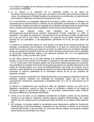 en la materia. El análisis de los términos incluidos en el supuesto de hecho de esta disposición
nos conduce a interpretar:
3. a) Lo relativo a la extensión de la capacidad jurídica (o de goce) de
la persona moral reconocida, en cuyo caso, se impone como limite que la misma no podrá ser
mayor a la otorgada por el Estado receptor a las personas en el constituidas, principio previsto
en la moderna codificación de Derecho Internacional Privado.
b) Lo concerniente a la capacidad negocial de la persona jurídica, esto es, lo referente a la
capacidad para el ejercicio directo o indirecto de las actividades comprendidas en el objeto de
su constitución. Aspecto que debe ser regulado por el derecho del lugar donde se realicen tales
actos, conforme al principio general establecido en las Convenciones Interamericanas."
Solución
que,
además,
había
sido
adoptada
por
el
articulo
17
del Proyecto de Ley de Normas de Derecho Internacional Privado, redactado en 1965, al
establecer: "Las reglas de constitución y funcionamiento de las personas morales se determinan
por la ley del país en que fueron constituidas, sin perjuicio de que deban someterse en el
ejercicio de sus actividades, a las disposiciones pertinentes de la ley del país donde las
ejerzan".
c) Tampoco, el mencionado artículo 20, hace alusión a la fusión de las personas jurídicas. Sin
embargo, consideramos que tal laguna es subsanable, si se tiene en cuenta que el régimen
jurídico de la nueva persona que surge por la fusión se determinara por el derecho del lugar
donde se cumplan los requisitos de forma y de fondo necesarios para la fusión. Así lo establece
la Convención Interamericana relativa a las personas jurídicas (Art. 2); y las legislaciones
de México (Art. 2.736) y de Perú (Art. 2.074).
d) Una ultima carencia de la Ley esta referida a la calificación del domicilio de la persona
jurídica, la cual no fue prevista en el Capítulo II, dedicado al "Concepto de Domicilio", artículos
11 al 15. Portal razón, será necesario apelar a las soluciones clásicas aportadas por la doctrina,
para establecer el concepto de domicilio de las personas jurídicas en aquellas situaciones en las
cuales se requiera aplicar una norma de conflictoextranjera cuyo factor de conexión sea el
domicilio o para determinar la competencia judicial en la esfera internacional. No obstante tales
omisiones, la solución establecida en el comentado artículo 20 de la Ley, presenta las
siguientes ventajas:
a) Supera la solución contenida en el Código Bustamante, el cual regula la capacidad civil de las
personas jurídicas mediante una diversidad de conexiones, según que se trate de
corporaciones, fundaciones, asociaciones o sociedades (Arts. 33 y 34, en concordancia con el
Art. 249); y
b) Elimina la incertidumbre que ocasiona la falta de regulación expresa por parte de la
legislación venezolana, cuando se trate de cases no vinculados a países en los cuales se
encuentre vigente el mencionado Código, o la Convención Interamericana sobre Conflicto
de Leyes enMateria de Sociedades Mercantiles.
4. Como ya se ha dicho, la Ley establece parcialmente el régimen jurídico de las personas
morales ya que deja sin regulación expresa algunos aspectos fundamentales, los cuales
tendrán que ser suplidos por los principios generales admitidos en la materia. Estos aspectos
son:
5. Sin embargo, es precise resaltar la conveniencia para Venezuela de ratificar la Convención
Interamericana sobre Personalidad y Capacidad de las Personas Jurídicas en el Derecho
Internacional Privado, lo que permitiría, en una futura reforma, realizar una recepción material
de las soluciones contenidas en la misma.

 