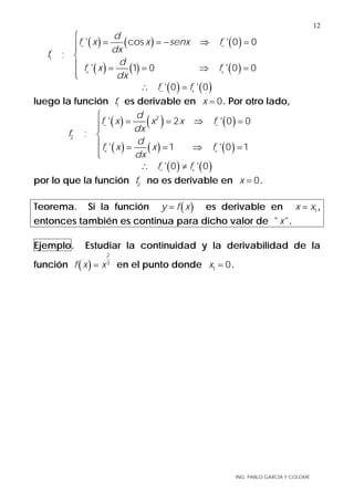 ING. PABLO GARCÍA Y COLOMÉ
12
( ) ( ) ( )
( ) ( ) ( )
1
' cos ' 0 0
;
' 1 0 ' 0 0
d
f x x senx f
dx
f
d
f x f
dx
− −
+ +
⎧
= = − ⇒ =⎪⎪
⎨
⎪ = = ⇒ =
⎪⎩
( ) ( )' 0 ' 0f f− +∴ =
luego la función 1f es derivable en 0x = . Por otro lado,
( ) ( ) ( )
( ) ( ) ( )
2
2
' 2 ' 0 0
;
' 1 ' 0 1
d
f x x x f
dx
f
d
f x x f
dx
− −
+ +
⎧
= = ⇒ =⎪⎪
⎨
⎪ = = ⇒ =
⎪⎩
( ) ( )' 0 ' 0f f− +∴ ≠
por lo que la función 2f no es derivable en 0x = .
Teorema. Si la función ( )y f x= es derivable en 1x x= ,
entonces también es continua para dicho valor de " "x .
Ejemplo. Estudiar la continuidad y la derivabilidad de la
función ( )
2
3
f x x= en el punto donde 1 0x = .
 