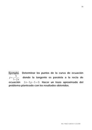 ING. PABLO GARCÍA Y COLOMÉ
16
Ejemplo. Determinar los puntos de la curva de ecuación
5
1 2
y
x
=
−
donde la tangente es paralela a la recta de
ecuación 2 5 5 0x y− − = . Hacer un trazo aproximado del
problema planteado con los resultados obtenidos.
 