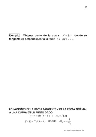 ING. PABLO GARCÍA Y COLOMÉ
17
Ejemplo. Obtener punto de la curva 2 3
2y x= donde su
tangente es perpendicular a la recta 4 3 2 0x y− + = .
ECUACIONES DE LA RECTA TANGENTE Y DE LA RECTA NORMAL
A UNA CURVA EN UN PUNTO DADO
( ) ( )1 1 ; 'T Ty y m x x m f x− = − =
( )1 1
1
dondeN N
T
y y m x x m
m
− = − = −
 