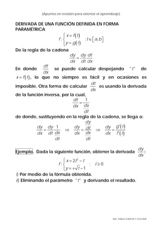 ING. PABLO GARCÍA Y COLOMÉ
(Apuntes en revisión para orientar el aprendizaje)
DERIVADA DE UNA FUNCIÓN DEFINIDA EN FORMA
PARAMÉTRICA
( )
( )
: ; ,
x f t
f t a b
y g t
⎧ =⎪
∈ ⎡ ⎤⎨ ⎣ ⎦
=⎪⎩
De la regla de la cadena
dy dy dt
dx dt dx
=
En donde
dt
dx
se puede calcular despejando " "t de
( )x f t= , lo que no siempre es fácil y en ocasiones es
imposible. Otra forma de calcular
dt
dx
es usando la derivada
de la función inversa, por la cual,
1dt
dxdx
dt
=
de donde, sustituyendo en la regla de la cadena, se llega a:
( )
( )
'1
'
dy
g tdy dy dy dydt
dx dxdx dt dx dx f t
dt dt
= ⇒ = ⇒ =
Ejemplo. Dada la siguiente función, obtener la derivada
dy
dx
:
2
2
: ; 0
1
x t t
f t
y t
⎧ = −⎪
≥⎨
= + −⎪⎩
)i Por medio de la fórmula obtenida.
)ii Eliminando el parámetro " "t y derivando el resultado.
 