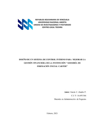 REPUBLICA BOLIVARIANA DE VENEZUELA
UNIVERSIDAD NACIONAL ABIERTA
UNIDAD DE INVESTIGACIONES Y POSTGRADO
CENTRO LOCAL TÁCHIRA
DISEÑO DE UN SISTEMA DE CONTROL INTERNO PARA MEJORAR LA
GESTIÓN FINANCIERA DE LA INSTITUCIÓN “ASESORÍA DE
FORMACIÓN INICIAL CARTER”
Autor: García C. Zandra P.
C.I. V- 16.695.566
Maestría en Administración de Negocios
Febrero, 2021
 