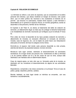 Capitulo III: VIOLACION DE DOMICILIO
La intimidad se refiere a una serie de aspectos, que se comprenden en la esfera
personal del individuo, que desea mantener al margen de terceros, esto quiere
decir, que el orden jurídico les reconoce a los ciudadanos el derecho de no
permitir que terceros no autorizados, invadan dicho espacio, y esta intimidad a
desarrollarse por lo general en espacios físicos, en recintos geográficos, donde se
desarrolla la vida personal y familiar de los individuos.
El Capítulo II, del Título IV, se dedica al tratamiento del delito de violación de
domicilio y el allanamiento ilegal; se trata aquí de proteger el derecho fundamental
a la inviolabilidad de domicilio reconocido por la Magna Ley en el artículo 2º inciso
9).
Pero antes de iniciar el desarrollo de los tipos penales (violación de domicilio y
allanamiento de morada), es necesario diferenciar el concepto de domicilio,
morada, casa de negocios, etc.; con el objeto de poder hacer una interpretación
adecuada al momento del hacer la exégesis de los ilícitos.
Domicilio es el espacio vital donde cada persona desarrolla su vida privada,
además del derecho de propiedad exclusivo de todo domicilio.
Morada es todo lugar cerrado, destinado al desenvolvimiento de actividades
domésticas. Es el lugar donde una persona vive, manteniendo en ella su intimidad
y la de quienes habitan con él y de las cosas de que se sirve, aunque esté
destinada a ser habitada sólo en determinados lapsos
Casa de negocio ajena, es todo sitio que no formando parte de la morada, es
destinado por los moradores al desenvolvimiento de alguna de sus actividades
laborales
Dependencia; comprende a las áreas accesorias a la principal. Tal es el caso de
patios, garaje, depósitos, jardines, azoteas.
Recinto habitado, es todo lugar donde un individuo se encuentra, aún sea
transitoria o accidentalmente.
 