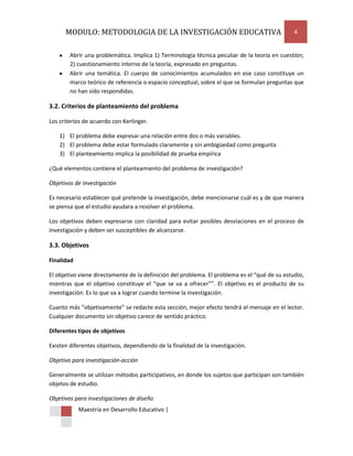 MODULO: METODOLOGIA DE LA INVESTIGACIÓN EDUCATIVA                                        4


        Abrir una problemática. Implica 1) Terminología técnica peculiar de la teoría en cuestión;
        2) cuestionamiento interno de la teoría, expresado en preguntas.
        Abrir una temática. El cuerpo de conocimientos acumulados en ese caso constituye un
        marco teórico de referencia o espacio conceptual, sobre el que se formulan preguntas que
        no han sido respondidas.

3.2. Criterios de planteamiento del problema

Los criterios de acuerdo con Kerlinger.

    1) El problema debe expresar una relación entre dos o más variables.
    2) El problema debe estar formulado claramente y sin ambigüedad como pregunta
    3) El planteamiento implica la posibilidad de prueba empírica

¿Qué elementos contiene el planteamiento del problema de investigación?

Objetivos de investigación

Es necesario establecer qué pretende la investigación, debe mencionarse cuál es y de que manera
se piensa que el estudio ayudara a resolver el problema.

Los objetivos deben expresarse con claridad para evitar posibles desviaciones en el proceso de
investigación y deben ser susceptibles de alcanzarse.

3.3. Objetivos

Finalidad

El objetivo viene directamente de la definición del problema. El problema es el “qué de su estudio,
mientras que el objetivo constituye el “que se va a ofrecer””. El objetivo es el producto de su
investigación. Es lo que va a lograr cuando termine la investigación.

Cuanto más “objetivamente” se redacte esta sección, mejor efecto tendrá el mensaje en el lector.
Cualquier documento sin objetivo carece de sentido práctico.

Diferentes tipos de objetivos

Existen diferentes objetivos, dependiendo de la finalidad de la investigación.

Objetivo para investigación-acción

Generalmente se utilizan métodos participativos, en donde los sujetos que participan son también
objetos de estudio.

Objetivos para investigaciones de diseño
            Maestría en Desarrollo Educativo |
 