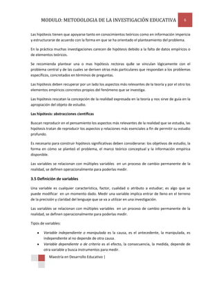 MODULO: METODOLOGIA DE LA INVESTIGACIÓN EDUCATIVA                                          6


Las hipótesis tienen que apoyarse tanto en conocimientos teóricos como en información impericia
y estructurarse de acuerdo con la forma en que se ha orientado el planteamiento del problema.

En la práctica muchas investigaciones carecen de hipótesis debido a la falta de datos empíricos o
de elementos teóricos.

Se recomienda plantear una o mas hipótesis rectoras qu8e se vinculan lógicamente con el
problema central y de las cuales se deriven otras más particulares que respondan a los problemas
específicos, concretados en términos de preguntas.

Las hipótesis deben recuperar por un lado los aspectos más relevantes de la teoría y por el otro los
elementos empíricos concretos propios del fenómeno que se investiga.

Las hipótesis rescatan la concepción de la realidad expresada en la teoría y nos sirve de guía en la
apropiación del objeto de estudio.

Las hipótesis: abstracciones científicas

Buscan reproducir en el pensamiento los aspectos más relevantes de la realidad que se estudia, las
hipótesis tratan de reproducir los aspectos y relaciones más esenciales a fin de permitir su estudio
profundo.

Es necesario para construir hipótesis significativas deben considerarse: los objetivos de estudio, la
forma en cómo se planteó el problema, el marco teórico conceptual y la información empírica
disponible.

Las variables se relacionan con múltiples variables en un proceso de cambio permanente de la
realidad, se definen operacionalmente para poderlas medir.

3.5 Definición de variables

Una variable es cualquier característica, factor, cualidad o atributo a estudiar; es algo que se
puede modificar en un momento dado. Medir una variable implica entrar de lleno en el terreno
de la precisión y claridad del lenguaje que se va a utilizar en una investigación.

Las variables se relacionan con múltiples variables en un proceso de cambio permanente de la
realidad, se definen operacionalmente para poderlas medir.

Tipos de variables:

        Variable independiente o manipulada es la causa, es el antecedente, la manipulada, es
        independiente al no depende de otra causa.
        Variable dependiente o de criterio es el efecto, la consecuencia, la medida, depende de
        otra variable y busca instrumentos para medir.
           Maestría en Desarrollo Educativo |
 