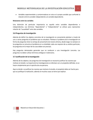 MODULO: METODOLOGIA DE LA INVESTIGACIÓN EDUCATIVA                                        7


        Variables experimentales y contaminadoras en esta es la propia variable que confunde la
        relación entre la variable independiente y la variable dependiente.

Relaciones entre las variables

Una distinción de particular importancia es aquella entre variables dependientes e
independientes. Los términos “dependiente” e “independiente” se utilizan para representar
relación de “causalidad” entre dos variables.

3.6 Preguntas de investigación

Además de definir los objetos concretos de la investigación es conveniente plantear a través de
una o varias preguntas el problema que se estudiara. Plantear el problema de la investigación en
forma de preguntas tiene la ventaja de presentarlo de manera directa, desde luego no siempre en
las preguntas se comunica el problema en su totalidad, cada una requiere de su análisis particular,
las preguntas en lo mejor de los caso deben ser precisas.

Hay preguntas demasiados generales que no conducen a una investigación concreta. Las
preguntas no deben utilizar términos ambiguos ni abstractos.

3.7 Justificación de la investigación

Además de los objetos y las preguntas de investigación es necesario justificar las razones que
motivan al estudio. La mayoría de las investigaciones se efectúan con un propósito definido, no se
hacen simplemente por el capricho de una persona.

Aquí es donde se justifican las razones que motivan el estudio, el propósito debe ser fuerte para
que se justifique la realización, además en muchos casos se tiene que explicar.




           Maestría en Desarrollo Educativo |
 