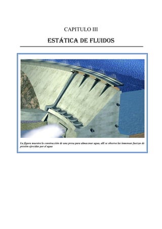 CAPITULO III
ESTÁTICA DE FLUIDOS
La figura muestra la construcción de una presa para almacenar agua, allí se observa las inmensas fuerzas de
presión ejercidas por el agua
 