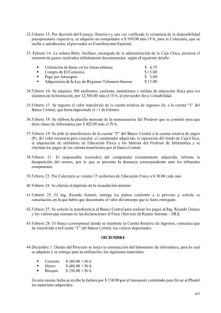 107
32.Febrero 13. Por decisión del Consejo Directivo y una vez verificada la existencia de la disponibilidad
presupuestaria respectiva, se adquirió un computador a $ 950.00 más IVA, para la Colecturía, que se
recibe a satisfacción; el proveedor es Contribuyente Especial.
33. Febrero 14. La señora Betty Arellano, encargada de la administración de la Caja Chica, presenta el
resumen de gastos realizados debidamente documentados, según el siguiente detalle:
Utilización de buses en las líneas urbanas $ 6.75
Compra de El Comercio $ 15.00
Pago por fotocopias $ 3.00
Adquisición de la Ley de Régimen Tributario Interno $ 15.00
34.Febrero 16. Se adquiere 500 uniformes: camiseta, pantaloneta y medias de educación física para los
alumnos de la Institución, por 12,500.00 más el IVA; el proveedor lleva Contabilidad.
35.Febrero 17. Se registra el valor transferido de la cuenta rotativa de ingresos (I), a la cuenta “T” del
Banco Central, que fuera depositado el 13 de Febrero.
36.Febrero 18. Se elabora la planilla mensual de la remuneración del Profesor que se contrató para que
dicte clases de Informática por $ 425.00 más el IVA.
37.Febrero 19. Se pide la transferencia de la cuenta “T” del Banco Central a la cuenta rotativa de pagos
(P), del valor necesario para cancelar: el computador adquirido, la reposición del fondo de Caja Chica,
la adquisición de uniformes de Educación Física y los haberes del Profesor de Informática y se
efectúan los pagos de los valores transferidos por el Banco Central.
38.Febrero 21. El responsable (custodio) del computador recientemente adquirido, informa la
desaparición del mismo, por lo que se presenta la denuncia correspondiente ante los tribunales
competentes.
39.Febrero 23. Por Colecturía se venden 35 uniformes de Educación Física a $ 30.00 cada uno.
40.Febrero 24. Se efectúa el depósito de la recaudación anterior.
41.Febrero 25. El Ing. Ricardo Gómez, entrega los planos conforme a lo previsto y solicita su
cancelación, en la que habrá que descontarle el valor del anticipo que le fuera entregado.
42.Febrero 27. Se solicita la transferencia al Banco Central para realizar los pagos al Ing. Ricardo Gómez
y los valores que constan en las declaraciones al Fisco (Servicio de Rentas Internas – SRI).
43.Febrero 28. El Banco corresponsal donde se mantiene la Cuenta Rotativa de Ingresos, comunica que
ha transferido a la Cuenta “T” del Banco Central, los valores depositados.
DICIEMBRE
44.Diciembre 1. Dentro del Proyecto se inicia la construcción del laboratorio de informática, para lo cual
se adquiere y se entrega para su utilización, los siguientes materiales:
Cemento $ 260.00 + IVA
Hierro $ 400.00 + IVA
Bloques $ 250.00 + IVA
En esta misma fecha se recibe la factura por $ 150.00 por el transporte contratado para llevar al Plantel
los materiales adquiridos.
 
