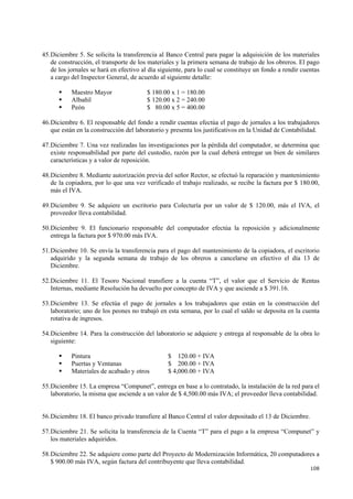 108
45.Diciembre 5. Se solicita la transferencia al Banco Central para pagar la adquisición de los materiales
de construcción, el transporte de los materiales y la primera semana de trabajo de los obreros. El pago
de los jornales se hará en efectivo al día siguiente, para lo cual se constituye un fondo a rendir cuentas
a cargo del Inspector General, de acuerdo al siguiente detalle:
Maestro Mayor $ 180.00 x 1 = 180.00
Albañil $ 120.00 x 2 = 240.00
Peón $ 80.00 x 5 = 400.00
46.Diciembre 6. El responsable del fondo a rendir cuentas efectúa el pago de jornales a los trabajadores
que están en la construcción del laboratorio y presenta los justificativos en la Unidad de Contabilidad.
47.Diciembre 7. Una vez realizadas las investigaciones por la pérdida del computador, se determina que
existe responsabilidad por parte del custodio, razón por la cual deberá entregar un bien de similares
características y a valor de reposición.
48.Diciembre 8. Mediante autorización previa del señor Rector, se efectuó la reparación y mantenimiento
de la copiadora, por lo que una vez verificado el trabajo realizado, se recibe la factura por $ 180.00,
más el IVA.
49.Diciembre 9. Se adquiere un escritorio para Colecturía por un valor de $ 120.00, más el IVA, el
proveedor lleva contabilidad.
50.Diciembre 9. El funcionario responsable del computador efectúa la reposición y adicionalmente
entrega la factura por $ 970.00 más IVA.
51.Diciembre 10. Se envía la transferencia para el pago del mantenimiento de la copiadora, el escritorio
adquirido y la segunda semana de trabajo de los obreros a cancelarse en efectivo el día 13 de
Diciembre.
52.Diciembre 11. El Tesoro Nacional transfiere a la cuenta “T”, el valor que el Servicio de Rentas
Internas, mediante Resolución ha devuelto por concepto de IVA y que asciende a $ 391.16.
53.Diciembre 13. Se efectúa el pago de jornales a los trabajadores que están en la construcción del
laboratorio; uno de los peones no trabajó en esta semana, por lo cual el saldo se deposita en la cuenta
rotativa de ingresos.
54.Diciembre 14. Para la construcción del laboratorio se adquiere y entrega al responsable de la obra lo
siguiente:
Pintura $ 120.00 + IVA
Puertas y Ventanas $ 200.00 + IVA
Materiales de acabado y otros $ 4,000.00 + IVA
55.Diciembre 15. La empresa “Compunet”, entrega en base a lo contratado, la instalación de la red para el
laboratorio, la misma que asciende a un valor de $ 4,500.00 más IVA; el proveedor lleva contabilidad.
56.Diciembre 18. El banco privado transfiere al Banco Central el valor depositado el 13 de Diciembre.
57.Diciembre 21. Se solicita la transferencia de la Cuenta “T” para el pago a la empresa “Compunet” y
los materiales adquiridos.
58.Diciembre 22. Se adquiere como parte del Proyecto de Modernización Informática, 20 computadores a
$ 900.00 más IVA, según factura del contribuyente que lleva contabilidad.
 