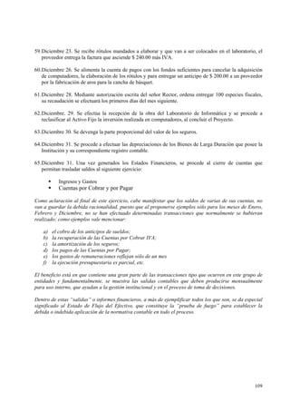 109
59.Diciembre 23. Se recibe rótulos mandados a elaborar y que van a ser colocados en el laboratorio, el
proveedor entrega la factura que asciende $ 240.00 más IVA.
60.Diciembre 26. Se alimenta la cuenta de pagos con los fondos suficientes para cancelar la adquisición
de computadores, la elaboración de los rótulos y para entregar un anticipo de $ 200.00 a un proveedor
por la fabricación de aros para la cancha de básquet.
61.Diciembre 28. Mediante autorización escrita del señor Rector, ordena entregar 100 especies fiscales,
su recaudación se efectuará los primeros días del mes siguiente.
62.Diciembre. 29. Se efectúa la recepción de la obra del Laboratorio de Informática y se procede a
reclasificar al Activo Fijo la inversión realizada en computadores, al concluir el Proyecto.
63.Diciembre 30. Se devenga la parte proporcional del valor de los seguros.
64.Diciembre 31. Se procede a efectuar las depreciaciones de los Bienes de Larga Duración que posee la
Institución y su correspondiente registro contable.
65.Diciembre 31. Una vez generados los Estados Financieros, se procede al cierre de cuentas que
permitan trasladar saldos al siguiente ejercicio:
Ingresos y Gastos
Cuentas por Cobrar y por Pagar
Como aclaración al final de este ejercicio, cabe manifestar que los saldos de varias de sus cuentas, no
van a guardar la debida racionalidad, puesto que al proponerse ejemplos sólo para los meses de Enero,
Febrero y Diciembre, no se han efectuado determinadas transacciones que normalmente se hubieran
realizado; como ejemplos vale mencionar:
a) el cobro de los anticipos de sueldos;
b) la recuperación de las Cuentas por Cobrar IVA;
c) la amortización de los seguros;
d) los pagos de las Cuentas por Pagar;
e) los gastos de remuneraciones reflejan sólo de un mes
f) la ejecución presupuestaria es parcial, etc.
El beneficio está en que contiene una gran parte de las transacciones tipo que ocurren en este grupo de
entidades y fundamentalmente, se muestra las salidas contables que deben producirse mensualmente
para uso interno, que ayudan a la gestión institucional y en el proceso de toma de decisiones.
Dentro de estas “salidas” o informes financieros, a más de ejemplificar todos los que son, se da especial
significado al Estado de Flujo del Efectivo, que constituye la “prueba de fuego” para establecer la
debida o indebida aplicación de la normativa contable en todo el proceso.
 