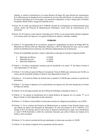 106
Además, se realiza la transferencia a la cuenta Rotativa de Pagos (P), para efectuar las cancelaciones
de la diferencia por la liquidación de la comisión de servicios del señor Rector, los descuentos a favor
de terceros efectuados en el rol de pagos, los suministros adquiridos, el nuevo cheque para el Instituto
Geográfico Militar IGM y el pago de la planilla de luz.
19.Enero 30. Se recibe una donación de $ 35,000.00, de parte de un Organismo no Gubernamental, para
realizar, dentro del Proyecto de Modernización Informática, varias obras de infraestructura en la
Institución.
20.Enero 30. El Colector vende Especies Valoradas por $ 45.00; en esta misma fecha efectúa el depósito
en la cuenta rotativa de ingresos y se registra la baja de las especies valoradas vendidas.
FEBRERO
21.Febrero 2. El responsable de los inventarios, entrega los comprobantes de egreso de bodega 0035 de
Materiales de Oficina, 0036 por Materiales Didácticos y 0037 de Materiales de Aseo, con los cuales
justifica la distribución de existencias a los diferentes Departamentos de la Institución.
El área de Contabilidad, procede a valorar y determina su descargo de acuerdo al siguiente detalle:
Materiales de Oficina $ 250.00
Materiales de Aseo $ 130.00
Materiales Didácticos $ 300.00
22.Febrero 3. El banco corresponsal comunica que ha transferido a la cuenta “T” del Banco Central el
valor depositado el 31 de Enero.
23.Febrero 4. Se recibe por parte del Banco Corresponsal, Notas de Débito por comisiones por $ 6.00 y se
conoce que ha transferido al Banco Central el valor depositado en Enero 30.
24.Febrero 6. El Comité de Padres de Familia dona al plantel $ 4,760.00 para contratar un profesor de
Informática.
25.Febrero 7. Se realiza el depósito en la cuenta Rotativa de Ingresos (I), del valor donado por el Comité
de Padres de familia.
26.Febrero 10. Se devenga el primer mes de la Póliza de Fidelidad, contratada en Enero 11.
27.Febrero 11. Se registra la transferencia de la cuenta Rotativa de Ingresos (I) a la cuenta “T” en el
Banco Central, el valor depositado en días anteriores.
28.Febrero 11. El Banco Central debita el monto para cancelar las obligaciones pendientes con el IESS.
29.Febrero 11. En el contexto del Proyecto de Modernización se contrata al Ing. Ricardo Gómez, para
que elabore los planos del laboratorio de Informática. El valor del contrato es de $ 1,500.00 y se le
entrega el 40 % de anticipo, para lo cual se hace la respectiva transferencia y pago; en la transferencia
se suma $ 50.00 destinados a cubrir las comisiones bancarias que cobra el banco por manejo de la
cuenta y otros conceptos.
30.Febrero 12. Se cobra el arriendo del bar por adelantado, el mismo que asciende a $ 120.00.
31.Febrero 13. Se efectúa el depósito de la recaudación del día anterior.
 