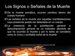 La MuerteTérminos y DefinicionesSaponificación: conversión del tejido grasoso del cuerpo humano muerto en una substancia jabonosa y cerosa que se le conoce como tejido adiposo o cera de tumba.La MuerteTérminos y DefinicionesMomificación: es la deshidratación total del cuerpo. Este ocurre cuando el cuerpo se mantiene en una atmósfera muy seca a una temperatura consistentemente por encima o por debajo de aquella temperatura que inhiba el crecimiento bacterial. Este proceso reduce el cuerpo a una estructura liviana, seco, duro, color marrón, sin húmeda y no esta sujeto a los estragos de la descomposición (microorganismos no se desarrollan).Derechos de AutorReservados © Richard C. Concepción Castro 2008
