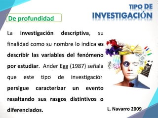 La investigación descriptiva, su
finalidad como su nombre lo indica es
describir las variables del fenómeno
por estudiar. Ander Egg (1987) señala
que este tipo de investigación
persigue caracterizar un evento
resaltando sus rasgos distintivos o
diferenciados. L. Navarro 2009
De profundidad
 