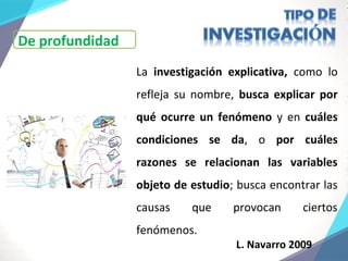 La investigación explicativa, como lo
refleja su nombre, busca explicar por
qué ocurre un fenómeno y en cuáles
condiciones se da, o por cuáles
razones se relacionan las variables
objeto de estudio; busca encontrar las
causas que provocan ciertos
fenómenos.
L. Navarro 2009
De profundidad
 