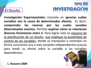 El Diseño
Investigación Experimentales: Consiste en apreciar cuáles
variables son la causa de determinados efectos. Es decir,
comprender las razones por las cuales suceden
determinados eventos. Permite explicar cómo se relacionan
diversos fenómenos entre sí. Para lograr esto se requiere de
la planificación de un diseño, que implique la posibilidad de
control de las variables, donde se manipulen o controlan en
forma consciente una o más variables independientes (causa)
para medir su efecto sobre la variable o las variables
dependientes.
L. Navarro 2009
 