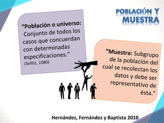“Población o universo:
Conjunto de todos los
casos que concuerdan
con determinadas
especificaciones.”
(Selltiz, 1080)
“Muestra: Subgrupo
de la población del
cual se recolectan los
datos y debe ser
representativo de
ésta.”
Hernández, Fernández y Baptista 2010
 