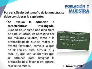 L. Navarro 2009
Para el cálculo del tamaño de la muestra, se
debe considerar lo siguiente:
Se evalúa la situación o
características investigada.
Cuando no se tiene una idea clara
de esta situación, es necesario dar
sus máximos valores, tanto a la
probabilidad de que se realice el
evento favorable, como a la que
no se realice. Esto, 50% a (p) y
50% (q), que son las literales que
se emplean para designar la
probabilidad a favor o en contra,
respectivamente.
 