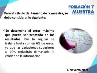 L. Navarro 2009
Para el cálculo del tamaño de la muestra, se
debe considerar lo siguiente:
Se determina el error máximo
que puede ser aceptado en los
resultados. Por lo regular se
trabaja hasta con un 6% de error,
ya que las variaciones superiores
al 10% reducirán demasiado la
validez de la información.
 