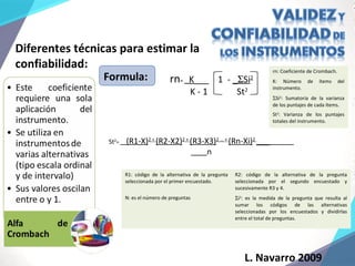 Diferentes técnicas para estimar la
confiabilidad:
Formula:
R1: código de la alternativa de la pregunta
seleccionada por el primer encuestado.
R2: código de la alternativa de la pregunta
seleccionada por el segundo encuestado y
sucesivamente R3 y 4.
N: es el número de preguntas Σi2
: es la medida de la pregunta que resulta al
sumar los códigos de las alternativas
seleccionadas por los encuestados y dividirlas
entre el total de preguntas.
St2
= (R1-X)2 +
(R2-X2)2 +
(R3-X3)2 … +
(Rn-Xi)2
___
n
rn= K___ 1 - _ΣSi2
K - 1 St2
rn: Coeficiente de Crombach.
K: Número de ítems del
instrumento.
ΣSi2
: Sumatoria de la varianza
de los puntajes de cada ítems.
St2
: Varianza de los puntajes
totales del instrumento.
L. Navarro 2009
 