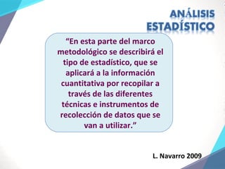 L. Navarro 2009
“En esta parte del marco
metodológico se describirá el
tipo de estadístico, que se
aplicará a la información
cuantitativa por recopilar a
través de las diferentes
técnicas e instrumentos de
recolección de datos que se
van a utilizar.”
 