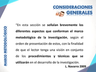 “En esta sección se señalan brevemente los
diferentes aspectos que conforman el marco
metodológico de la investigación, según el
orden de presentación de estos, con la finalidad
de que el lector tenga una visión en conjunto
de los procedimientos y técnicas que se
utilizarán en el desarrollo de la investigación.
L. Navarro 2009
 