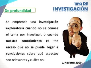 De profundidad
Se emprende una investigación
exploratoria cuando no se conoce
el tema por investigar, o cuando
nuestro conocimiento es tan
escaso que no se puede llegar a
conclusiones sobre qué aspectos
son relevantes y cuáles no.
L. Navarro 2009
 
