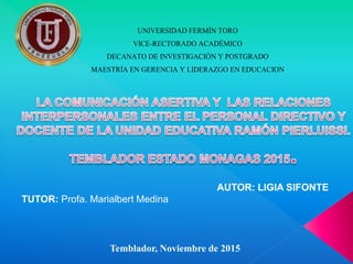UNIVERSIDAD FERMÍN TORO
VICE-RECTORADO ACADÉMICO
DECANATO DE INVESTIGACIÓN Y POSTGRADO
MAESTRÍA EN GERENCIA Y LIDERAZGO EN EDUCACION
AUTOR: LIGIA SIFONTE
TUTOR: Profa. Marialbert Medina
Temblador, Noviembre de 2015
 