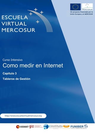 Consorcio Gestor del Proyecto Escuela Virtual Mercosur
Un proyecto financiado por la
Unión Europea y el MERCOSUR
Curso Intensivo
Como medir en Internet
Capítulo 3
Tableros de Gestión
 