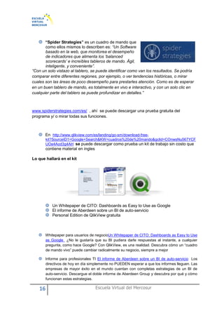16 Escuela Virtual del Mercosur
“Spider Strategies” es un cuadro de mando que
como ellos mismos lo describen es: “Un Software
basado en la web, que monitorea el desempeño
de indicadores que alimenta los ‘balanced
scorecards’ e increíbles tableros de mando. Ágil,
inteligente, y conveniente”.
“Con un solo vistazo al tablero, se puede identificar como van los resultados. Se podría
comparar entre diferentes regiones, por ejemplo, o ver tendencias históricas, o mirar
cuales son las áreas de poco desempeño para prestarles atención. Como es de esperar
en un buen tablero de mando, es totalmente en vivo e interactivo, y con un solo clic en
cualquier parte del tablero se puede profundizar en detalles.”
www.spiderstrategies.com/es/ , ahí se puede descargar una prueba gratuita del
programa y/ o mirar todas sus funciones.
En http://www.qlikview.com/es/landing/go-sm/download-free-
kit?SourceID1=Google+Search&KW=cuadros%20de%20mando&gclid=COnwsNu567YCF
UOe4Aod3g4AH se puede descargar como prueba un kit de trabajo sin costo que
contiene material en ingles
Lo que hallará en el kit
Un Whitepaper de CITO: Dashboards as Easy to Use as Google
El informe de Aberdeen sobre un BI de auto-servicio
Personal Edition de QlikView gratuita
Whitepaper para usuarios de negocioUn Whitepaper de CITO: Dashboards as Easy to Use
as Google ¿No le gustaría que su BI pudiera darle respuestas al instante, a cualquier
pregunta, como hace Google? Con QlikView, es una realidad. Descubra cómo un “cuadro
de mando vivo” puede cambiar radicalmente su negocio, siempre a mejor
Informe para profesionales TI El informe de Aberdeen sobre un BI de auto-servicio Los
directivos de hoy en día simplemente no PUEDEN esperar a que los informes lleguen. Las
empresas de mayor éxito en el mundo cuentan con completas estrategias de un BI de
auto-servicio. Descargue el doble informe de Aberdeen Group y descubra por qué y cómo
funcionan estas estrategias.
 