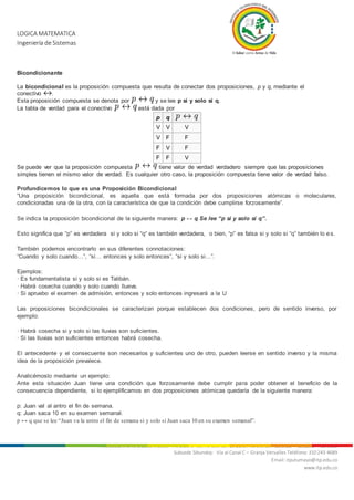 LOGICA MATEMATICA
Ingeniería de Sistemas
Nit. 800.247.940-1 Sede Mocoa: “Aire Libre” Barrio Luis Carlos Galán Teléfonos: 4200922 - 4201206 - 4296105
Subsede Sibundoy: Vía al Canal C – Granja Versalles Teléfono: 310 243 4689
Email: itputumayo@itp.edu.co
www.itp.edu.co
Bicondicionante
La bicondicional es la proposición compuesta que resulta de conectar dos proposiciones, p y q, mediante el
conectivo .
Esta proposición compuesta se denota por y se lee p si y solo si q.
La tabla de verdad para el conectivo está dada por
p q
V V V
V F F
F V F
F F V
Se puede ver que la proposición compuesta tiene valor de verdad verdadero siempre que las proposiciones
simples tienen el mismo valor de verdad. Es cualquier otro caso, la proposición compuesta tiene valor de verdad falso.
Profundicemos lo que es una Proposición Bicondicional
“Una proposición bicondicional, es aquella que está formada por dos proposiciones atómicas o moleculares,
condicionadas una de la otra, con la característica de que la condición debe cumplirse forzosamente”.
Se indica la proposición bicondicional de la siguiente manera: p ↔ q Se lee “p si y solo si q”.
Esto significa que “p” es verdadera si y solo si “q“ es también verdadera, o bien, “p” es falsa si y solo si “q” también lo es.
También podemos encontrarlo en sus diferentes connotaciones:
“Cuando y solo cuando…”, “si… entonces y solo entonces”, “si y solo si…”.
Ejemplos:
· Es fundamentalista si y solo si es Talibán.
· Habrá cosecha cuando y solo cuando llueva.
· Si apruebo el examen de admisión, entonces y solo entonces ingresará a la U
Las proposiciones bicondicionales se caracterizan porque establecen dos condiciones, pero de sentido inverso, por
ejemplo:
· Habrá cosecha si y solo si las lluvias son suficientes.
· Si las lluvias son suficientes entonces habrá cosecha.
El antecedente y el consecuente son necesarios y suficientes uno de otro, pueden leerse en sentido inverso y la misma
idea de la proposición prevalece.
Analicémoslo mediante un ejemplo:
Ante esta situación Juan tiene una condición que forzosamente debe cumplir para poder obtener el beneficio de la
consecuencia dependiente, si lo ejemplificamos en dos proposiciones atómicas quedaría de la siguiente manera:
p: Juan val al antro el fin de semana.
q: Juan saca 10 en su examen semanal.
p ↔ q que se lee “Juan va la antro el fin de semana si y solo si Juan saca 10 en su examen semanal”.
 