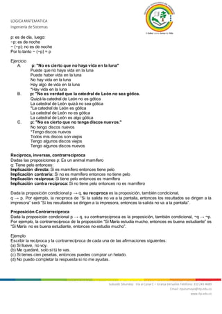 LOGICA MATEMATICA
Ingeniería de Sistemas
Nit. 800.247.940-1 Sede Mocoa: “Aire Libre” Barrio Luis Carlos Galán Teléfonos: 4200922 - 4201206 - 4296105
Subsede Sibundoy: Vía al Canal C – Granja Versalles Teléfono: 310 243 4689
Email: itputumayo@itp.edu.co
www.itp.edu.co
p: es de día, luego:
~p: es de noche
~ (~p): no es de noche
Por lo tanto ~ (~p) = p
Ejercicio
A. p: "No es cierto que no haya vida en la luna"
Puede que no haya vida en la luna
Puede haber vida en la luna
No hay vida en la luna
Hay algo de vida en la luna
*Hay vida en la luna
B. p: "No es verdad que la catedral de León no sea gótica.
Quizá la catedral de León no es gótica
La catedral de León quizá no sea gótica
*La catedral de León es gótica
La catedral de León no es gótica
La catedral de León es algo gótica
C. p: "No es cierto que no tenga discos nuevos."
No tengo discos nuevos
*Tengo discos nuevos
Todos mis discos son viejos
Tengo algunos discos viejos
Tengo algunos discos nuevos
Recíproca, inversas, contrarrecíproca
Dadas las proposiciones p: Es un animal mamífero
q: Tiene pelo entonces:
Implicación directa: Si es mamífero entonces tiene pelo
Implicación contraria: Si no es mamífero entonces no tiene pelo
Implicación recíproca: Si tiene pelo entonces es mamífero
Implicación contra recíproca: Si no tiene pelo entonces no es mamífero
Dada la proposición condicional p → q, su recıproca es la proposición, también condicional,
q → p. Por ejemplo, la recıproca de “Si la salida no va a la pantalla, entonces los resultados se dirigen a la
impresora” será “Si los resultados se dirigen a la impresora, entonces la salida no va a la pantalla”.
Proposición Contrarrecíproca
Dada la proposición condicional p → q, su contrarrecíproca es la proposición, también condicional, ¬q → ¬p.
Por ejemplo, la contrarrecíproca de la proposición “Si María estudia mucho, entonces es buena estudiante” es
“Si María no es buena estudiante, entonces no estudia mucho”.
Ejemplo
Escribir la recíproca y la contrarrecíproca de cada una de las afirmaciones siguientes:
(a) Si llueve, no voy.
(b) Me quedaré, solo si tú te vas.
(c) Si tienes cien pesetas, entonces puedes comprar un helado.
(d) No puedo completar la respuesta si no me ayudas.
 