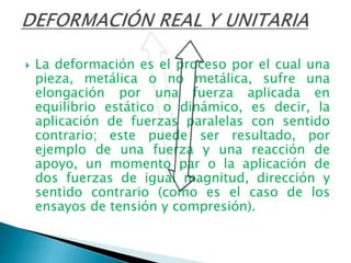  La deformación es el proceso por el cual una
pieza, metálica o no metálica, sufre una
elongación por una fuerza aplicada en
equilibrio estático o dinámico, es decir, la
aplicación de fuerzas paralelas con sentido
contrario; este puede ser resultado, por
ejemplo de una fuerza y una reacción de
apoyo, un momento par o la aplicación de
dos fuerzas de igual magnitud, dirección y
sentido contrario (como es el caso de los
ensayos de tensión y compresión).
 