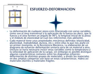  La deformación de cualquier pieza está relacionada con varias variables,
como son el área transversal a la aplicación de la fuerza (es decir, que la
fuerza y el área formen un ángulo de 90º), la longitud inicial de la pieza
y el módulo de elasticidad (al cual nos referiremos más adelante).
 Cada material tiene unas propiedades mecánicas definidas (elasticidad,
plasticidad, maleabilidad, dureza, etc.), entre ellas la que nos atañe en
un primer momento, es la Resistencia Mecánica. La elaboración de un
diagrama de esfuerzo-deformación unitaria varia de un material a otro,
(incluso se haría necesario incluir otras variables como la temperatura y
la velocidad de aplicación de la carga), sin embargo es posible distinguir
algunas características comunes entre los diagramas esfuerzo-
deformación de distintos grupos de materiales, y dividir los materiales
en dos amplias categorías con base en estas características. Habrá así
materiales dúctiles y materiales frágiles.
 