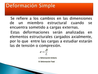 Se refiere a los cambios en las dimensiones
de un miembro estructural cuando se
encuentra sometido a cargas externas.
Estas deformaciones serán analizadas en
elementos estructurales cargados axialmente,
por lo que entre las cargas a estudiar estarán
las de tensión o compresión.
 