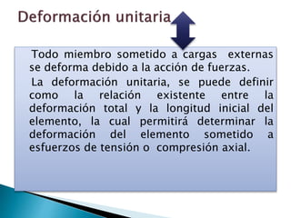 Todo miembro sometido a cargas externas
se deforma debido a la acción de fuerzas.
La deformación unitaria, se puede definir
como la relación existente entre la
deformación total y la longitud inicial del
elemento, la cual permitirá determinar la
deformación del elemento sometido a
esfuerzos de tensión o compresión axial.
 