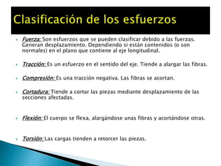  Fuerza: Son esfuerzos que se pueden clasificar debido a las fuerzas.
Generan desplazamiento. Dependiendo si están contenidos (o son
normales) en el plano que contiene al eje longitudinal.
 Tracción: Es un esfuerzo en el sentido del eje. Tiende a alargar las fibras.
 Compresión: Es una tracción negativa. Las fibras se acortan.
 Cortadura: Tiende a cortar las piezas mediante desplazamiento de las
secciones afectadas.
 Flexión: El cuerpo se flexa, alargándose unas fibras y acortándose otras.
 Torsión: Las cargas tienden a retorcer las piezas.
 