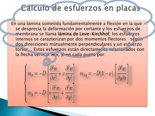 En una lámina sometida fundamentalmente a flexión en la que
se desprecia la deformación por cortante y los esfuerzos de
membrana se llama lámina de Love-Kirchhof, los esfuerzos
internos se carazterizan por dos momentos flectores según
dos direcciones mútualmente perpendiculares y un esfuerzo
torsor . Estos esfuerzos están directamente relacionados con
la flecha vertical w(x, y) en cada punto por:
 