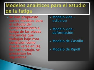  Se han propuesto
varios modelos para
el estudio del
comportamiento a
fatiga de las piezas
mecánicas que
trabajan bajo esta
condición como
puede verse en [4].
En este trabajo, se
presentan los
siguientes:
 Modelo vida -
esfuerzo
 Modelo vida-
deformación
 Modelo de Castillo
 Modelo de Ripoll
 