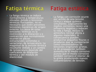 La fatiga térmica se induce
normalmente a temperaturas
elevadas debido a tensiones
térmicas fluctuantes; no es
necesario que estén presentes
tensiones mecánicas de origen
externo. La causa de estas
tensiones térmicas es la
restricción a la dilatación y o
contracción que normalmente
ocurren en piezas
estructurales sometidas a
variaciones de temperatura. La
magnitud de la tensión térmica
resultante debido a un cambio
de temperatura depende del
coeficiente de dilatación
térmica y del módulo de
elasticidad.
 La fatiga con corrosión ocurre
por acción de una tensión
cíclica y ataque químico
simultáneo. Lógicamente los
medios corrosivos tienen una
influencia negativa y reducen
la vida a fatiga, incluso la
atmósfera normal afecta a
algunos materiales. A
consecuencia pueden
producirse pequeñas fisuras o
picaduras que se comportarán
como concentradoras de
tensiones originando grietas.
La de propagación también
aumenta en el medio corrosivo
puesto que el medio corrosivo
también corroerá el interior de
la grieta produciendo nuevos
concentradores de tensión.
 