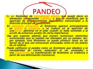Es un fenómeno de inestabilidad elástica que puede darse en
elementos comprimidos esbeltos, y que se manifiesta por la
aparición de desplazamientos importantes transversales a la
dirección principal de compresión.
En ingeniería estructural el fenómeno aparece principalmente
en pilares y columnas, y se traduce en la aparición de
unaflexión adicional en el pilar cuando se halla sometido a la
acción de esfuerzos axiales de cierta importancia.
Hay que exponer además que existen numerosos elementos
estructurales que se pueden ver afectados por un pandeo. Así,
por ejemplo, este fenómeno se puede producir tanto en las
barras de lo que son estructuras articuladas como en los pilares
de un edificio.
Puede calificarse al pandeo como un fenómeno que obedece a la
inestabilidad de ciertos materiales al ser sometidos a
una compresión. La manifestación de fenómeno se evidencia a
partir de una deformación transversal.
 
