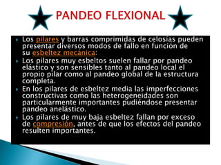  Los pilares y barras comprimidas de celosías pueden
presentar diversos modos de fallo en función de
su esbeltez mecánica:
 Los pilares muy esbeltos suelen fallar por pandeo
elástico y son sensibles tanto al pandeo local el
propio pilar como al pandeo global de la estructura
completa.
 En los pilares de esbeltez media las imperfecciones
constructivas como las heterogeneidades son
particularmente importantes pudiéndose presentar
pandeo anelástico.
 Los pilares de muy baja esbeltez fallan por exceso
de compresión, antes de que los efectos del pandeo
resulten importantes.
 