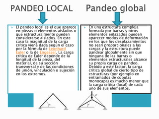  El pandeo local es el que aparece
en piezas o elementos aislados o
que estructuralmente pueden
considerarse aislados. En este
caso la magnitud de la carga
crítica viene dada según el caso
por la fórmula de Leonhard
Euler o la de Engesser. La carga
crítica de Euler depende de la
longitud de la pieza, del
material, de su sección
transversal y de las condiciones
de unión, vinculación o sujeción
en los extremos.
 En una estructura compleja
formada por barras y otros
elementos enlazados pueden
aparecer modos de deformación
en los que los desplazamientos
no sean proporcionales a las
cargas y la estructura puede
pandear globalmente sin que
ninguna de las barras o
elementos estructurales alcance
su propia carga de pandeo.
Debido a este factor, la carga
crítica global de cierto tipo de
estructuras (por ejemplo en
entramados de cúpulas
monocapa) es mucho menor que
la carga crítica (local) de cada
uno de sus elementos.
 