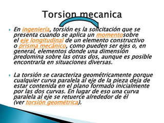  En ingeniería, torsión es la solicitación que se
presenta cuando se aplica un momentosobre
el eje longitudinal de un elemento constructivo
o prisma mecánico, como pueden ser ejes o, en
general, elementos donde una dimensión
predomina sobre las otras dos, aunque es posible
encontrarla en situaciones diversas.
 La torsión se caracteriza geométricamente porque
cualquier curva paralela al eje de la pieza deja de
estar contenida en el plano formado inicialmente
por las dos curvas. En lugar de eso una curva
paralela al eje se retuerce alrededor de él
(ver torsión geométrica).
 