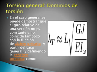  En el caso general se
puede demostrar que
el giro relativo de
una sección no es
constante y no
coincide tampoco
con la función
de alabeo unitario. A
partir del caso
general, y definiendo
la esbeltez
torsional como:
 