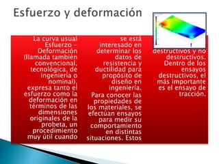 La curva usual
Esfuerzo -
Deformación
(llamada también
convencional,
tecnológica, de
ingeniería o
nominal),
expresa tanto el
esfuerzo como la
deformación en
términos de las
dimensiones
originales de la
probeta, un
procedimiento
muy útil cuando
se está
interesado en
determinar los
datos de
resistencia y
ductilidad para
propósito de
diseño en
ingeniería.
Para conocer las
propiedades de
los materiales, se
efectúan ensayos
para medir su
comportamiento
en distintas
situaciones. Estos
ensayos se
clasifican en
destructivos y no
destructivos.
Dentro de los
ensayos
destructivos, el
más importante
es el ensayo de
tracción.
 