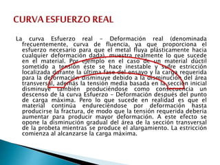 La curva Esfuerzo real - Deformación real (denominada
frecuentemente, curva de fluencia, ya que proporciona el
esfuerzo necesario para que el metal fluya plásticamente hacia
cualquier deformación dada), muestra realmente lo que sucede
en el material. Por ejemplo en el caso de un material dúctil
sometido a tensión este se hace inestable y sufre estricción
localizada durante la última fase del ensayo y la carga requerida
para la deformación disminuye debido a la disminución del área
transversal, además la tensión media basada en la sección inicial
disminuye también produciéndose como consecuencia un
descenso de la curva Esfuerzo - Deformación después del punto
de carga máxima. Pero lo que sucede en realidad es que el
material continúa endureciéndose por deformación hasta
producirse la fractura, de modo que la tensión requerida debería
aumentar para producir mayor deformación. A este efecto se
opone la disminución gradual del área de la sección transversal
de la probeta mientras se produce el alargamiento. La estricción
comienza al alcanzarse la carga máxima.
 