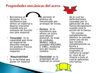  Resistencia al
desgaste. Es la
resistencia que
ofrece un material a
dejarse erosionar
cuando esta en
contacto de fricción
con otro material.
 Tenacidad: Es la
capacidad que tiene
un material de
absorber energía
sin producir Fisuras
(resistencia al
impacto).
 Maquinabilidad:
 Es la facilidad que
posee un material
de permitir el
proceso de
mecanizado por
arranque de viruta.
 Dureza: Es la
resistencia que
ofrece un acero
para dejarse
penetrar. Se mide
en unidades
BRINELL (HB) ó
unidades ROCKWEL
C (HRC), mediante
test del mismo
nombre.
 Elasticidad: es la
propiedad de un
material en virtud
de la cual las
deformaciones
causadas por la
aplicación de una
fuerza desaparecen
cuando cesa la
acción de la fuerza.
"Un cuerpo
completamente
elástico se concibe
como uno de los
que recobra
completamente su
forma y
dimensiones
originales al
retirarse la carga".
ej: caso de un
resorte o hule al
cual le aplicamos
una fuerza.
 